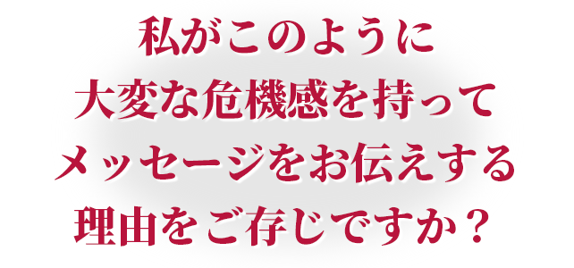 私がこのように大変な危機感を持ってメッセージをお伝えする理由をご存じですか？