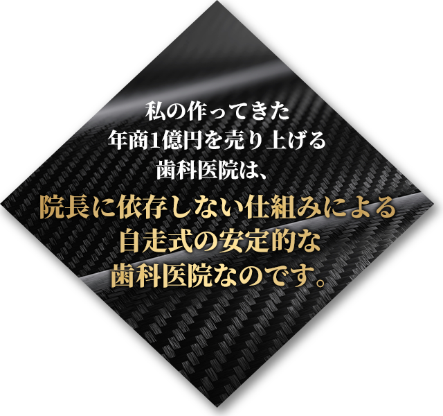 私の作ってきた年商1億円を売り上げる歯科医院は、院長に依存しない仕組みによる自走式の安定的な歯科医院なのです。