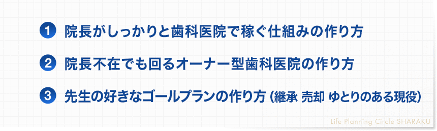 １．院長がしっかりと歯科医院で稼ぐ仕組の作り方 ２．院長不在でも回るオーナー型歯科医院の作り方 ３．医院を継承させ、歯科医師個人のゴールプランの作り方