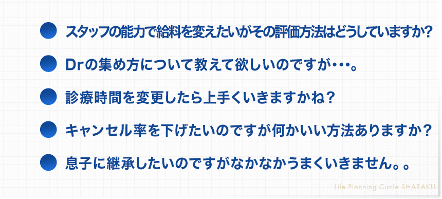 ・スタッフの能力で給料を変えたいがその評価方法はどうしていますか？
・Drの集め方について教えて欲しいのですが･･･。
・診療時間を変更したら上手くいきますかね？
・キャンセル率を下げたいのですが何かいい方法ありますか？
・息子に継承したいのですがなかなかうまくいきません。。
